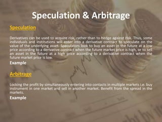 Speculation & Arbitrage
Speculation
Derivatives can be used to acquire risk, rather than to hedge against risk. Thus, some
individuals and institutions will enter into a derivative contract to speculate on the
value of the underlying asset. Speculators look to buy an asset in the future at a low
price according to a derivative contract when the future market price is high, or to sell
an asset in the future at a high price according to a derivative contract when the
future market price is low.
Example
Arbitrage
Locking the profit by simultaneously entering into contacts in multiple markets i.e. buy
instrument in one market and sell in another market. Benefit from the spread in the
markets.
Example
 