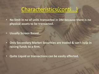 Characteristics(conti...)
• No limit in no of units transacted in DM because there is no
physical assets to be transacted.
• Usually Screen Based.
• Only Secondary Market Securities are traded & can’t help in
raising funds to a firm.
• Quite Liquid or transactions can be easily effected.
 