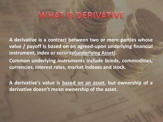 A derivative is a contract between two or more parties whose
value / payoff is based on an agreed-upon underlying financial
instrument, index or security(underlying Asset).
Common underlying instruments include bonds, commodities,
currencies, interest rates, market indexes and stock.
A derivative's value is based on an asset, but ownership of a
derivative doesn't mean ownership of the asset.
 