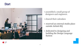 !21
Start
• assembled a small group of
designers and engineers.
• cleared their calendars
• reserved an external studio place
outside Airbnb HQ
• dedicated to designing and
building the Design Language
System
 