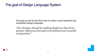 !22
The goal of Design Language System
The goal we set for the DLS was to create a more beautiful and
accessible design language.
“Our designs should be unified platforms that drive
greater efficiency through well-defined and reusable
components.”
 