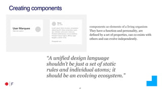 !27
Creating components
“A unified design language
shouldn’t be just a set of static
rules and individual atoms; it
should be an evolving ecosystem.”
components as elements of a living organism
They have a function and personality, are
defined by a set of properties, can co-exists with
others and can evolve independently.
 