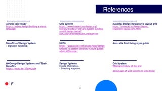 !45
References
Airbnb case study
https://airbnb.design/building-a-visual-
language/
Grid system
https://www.interaction-design.org/
literature/article/the-grid-system-building-
a-solid-design-layout?
utm_source=twitter&utm_medium=sm
Material Design-Responsive layout grid
https://material.io/design/layout/
responsive-layout-grid.html
Benefits of Design System
- InVision’s handbook
UXPin
https://www.uxpin.com/studio/blog/design-
systems-vs-pattern-libraries-vs-style-guides-
whats-difference/
Australia Post living style guide
NNGroup-Design Systems and Their
Benefits
https://youtu.be/3TpiNrZlzt4
Design Systems
by Alla Kholmatova
- Smashing Magazine
Grid system
99designs-history of the grid
Advantages of Grid Systems in web design
 