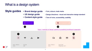 !8
What is a design system
Style guides • Brand design guide
• UX design guide
• Content style guide
• Font, colours, trade marks
• Design directions - visual and interaction design standard
• Tone of voice, accessibility, usability
https://material.io/design/usability/accessibility.html#layout-typography
 