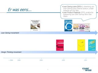Er was eens….
11
2000< 2000 2005 2010 2015
Design Thinking movement
Lean Startup movement
 Lean Startup serie (2013>), uitwerking van
Lean Startup door diverse auteurs, onder
redactie van Eric Ries
 Lean Product Playbook (2015), praktische
toepassing van Lean Startup door Dan
Olsen
 