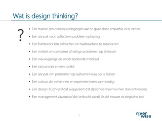 Wat is design thinking?
13
 Een manier om ontwerpuitdagingen aan te gaan door empathie in te zetten
 Een aanpak voor collectieve probleemoplossing
 Een framework om behoeften en haalbaarheid te balanceren
 Een middel om complexe of lastige problemen op te lossen
 Een nieuwsgierige en onderzoekende mind-set
 Een vast proces en een toolkit
 Een aanpak om problemen op systeemniveau op te lossen
 Een cultuur die verkennen en experimenteren aanmoedigt
 Een design buzzword dat suggereert dat designers meer kunnen dan ontwerpen
 Een management buzzword dat verkocht wordt als dé nieuwe strategische tool
?
 