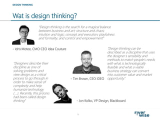 Wat is design thinking?
14
“Design thinking is the search for a magical balance
between business and art; structure and chaos;
intuition and logic; concept and execution; playfulness
and formality; and control and empowerment”
DESIGN THINKING
“Designers describe their
discipline as one of
solving problems and
view design as a critical
process to go through in
order to make sense of
complexity and help
humanize technology
(….). Recently, this process
had been called design
thinking”
- Idris Motee, CMO CEO Idea Couture “Design thinking can be
described as a discipline that uses
the designer’s sensibility and
methods to match people’s needs
with what is technologically
feasible and what a viable
business strategy can convert
into customer value and market
opportunity.”- Tim Brown, CEO IDEO
- Jon Kolko, VP Design, Blackboard
 