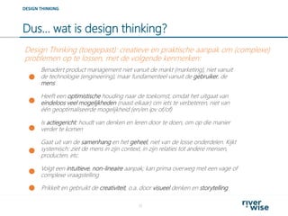 Dus… wat is design thinking?
15
DESIGN THINKING
Benadert product management niet vanuit de markt (marketing), niet vanuit
de technologie (engineering), maar fundamenteel vanuit de gebruiker, de
mens
Heeft een optimistische houding naar de toekomst, omdat het uitgaat van
eindeloos veel mogelijkheden (naast elkaar) om iets te verbeteren, niet van
één geoptimaliseerde mogelijkheid (en/en ipv of/of)
Design Thinking (toegepast): creatieve en praktische aanpak om (complexe)
problemen op te lossen, met de volgende kenmerken:
Volgt een intuïtieve, non-lineaire aanpak; kan prima overweg met een vage of
complexe vraagstelling
Gaat uit van de samenhang en het geheel, niet van de losse onderdelen. Kijkt
systemisch: ziet de mens in zijn context, in zijn relaties tot andere mensen,
producten, etc.
Is actiegericht: houdt van denken en leren door te doen, om op die manier
verder te komen
Prikkelt en gebruikt de creativiteit, o.a. door visueel denken en storytelling
 