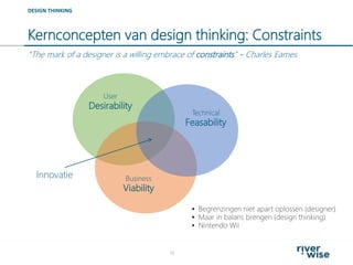 Kernconcepten van design thinking: Constraints
16
DESIGN THINKING
User
Desirability
Technical
Feasability
Business
Viability
Innovatie
 Begrenzingen niet apart oplossen (designer)
 Maar in balans brengen (design thinking)
 Nintendo Wii
“The mark of a designer is a willing embrace of constraints” – Charles Eames
 