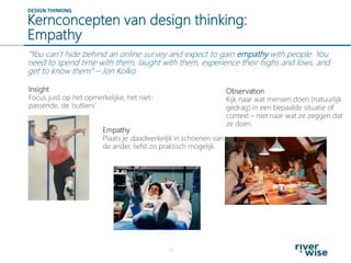 Kernconcepten van design thinking:
Empathy
17
DESIGN THINKING
“You can’t hide behind an online survey and expect to gain empathy with people. You
need to spend time with them, laught with them, experience their highs and lows, and
get to know them” – Jon Kolko
Insight
Focus juist op het opmerkelijke, het niet-
passende, de ‘outliers’
Observation
Kijk naar wat mensen doen (natuurlijk
gedrag) in een bepaalde situatie of
context – niet naar wat ze zeggen dat
ze doen
Empathy
Plaats je daadwerkelijk in schoenen van
de ander, liefst zo praktisch mogelijk
 