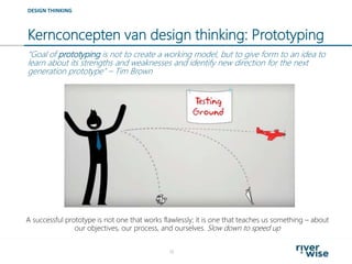 Kernconcepten van design thinking: Prototyping
18
DESIGN THINKING
“Goal of prototyping is not to create a working model, but to give form to an idea to
learn about its strengths and weaknesses and identify new direction for the next
generation prototype” – Tim Brown
A successful prototype is not one that works flawlessly; it is one that teaches us something – about
our objectives, our process, and ourselves. Slow down to speed up
 