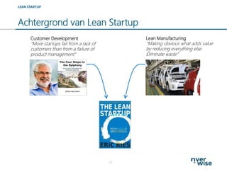 Achtergrond van Lean Startup
22
LEAN STARTUP
Customer Development
“More startups fail from a lack of
customers than from a failure of
product management”
Lean Manufacturing
“Making obvious what adds value
by reducing everything else.
Eliminate waste”
 
