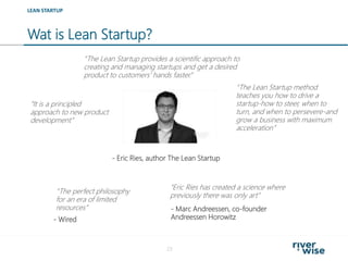 Wat is Lean Startup?
23
“The Lean Startup provides a scientific approach to
creating and managing startups and get a desired
product to customers' hands faster.”
LEAN STARTUP
“It is a principled
approach to new product
development”
- Eric Ries, author The Lean Startup
“The Lean Startup method
teaches you how to drive a
startup-how to steer, when to
turn, and when to persevere-and
grow a business with maximum
acceleration”
- Wired
- Marc Andreessen, co-founder
Andreessen Horowitz
“The perfect philosophy
for an era of limited
resources”
“Eric Ries has created a science where
previously there was only art”
 