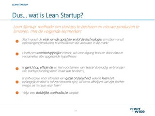Dus… wat is Lean Startup?
24
LEAN STARTUP
Start vanuit de visie van de oprichter en/of de technologie, om daar vanuit
oplossingen/producten te ontwikkelen die aanslaan in de markt
Heeft een wetenschappelijke insteek; wil vooruitgang boeken door data te
verzamelen obv opgestelde hypotheses
Lean Startup: methode om startups te besturen en nieuwe producten te
lanceren, met de volgende kenmerken:
Volgt een duidelijke, methodische aanpak
Is ontworpen voor situaties van grote onzekerheid, waarin leren het
belangrijkste doel is (of zou moeten zijn); wil leren afhelpen van zijn slechte
imago als ‘excuus voor falen’
Is gericht op efficientie en het voorkomen van ‘waste’ (onnodig verbranden
van startup-funding door ‘maar wat te doen’)
 