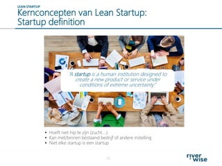 Kernconcepten van Lean Startup:
Startup definition
25
LEAN STARTUP
 Hoeft niet hip te zijn (zucht….)
 Kan met/binnen bestaand bedrijf of andere instelling
 Niet elke startup is een startup
“A startup is a human institution designed to
create a new product or service under
conditions of extreme uncertainty”
 