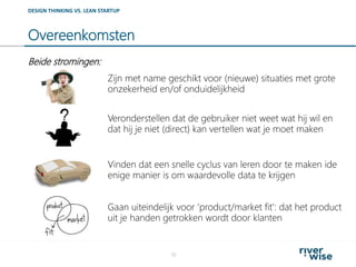 Overeenkomsten
30
DESIGN THINKING VS. LEAN STARTUP
Zijn met name geschikt voor (nieuwe) situaties met grote
onzekerheid en/of onduidelijkheid
Veronderstellen dat de gebruiker niet weet wat hij wil en
dat hij je niet (direct) kan vertellen wat je moet maken
Vinden dat een snelle cyclus van leren door te maken ide
enige manier is om waardevolle data te krijgen
Beide stromingen:
Gaan uiteindelijk voor ‘product/market fit’: dat het product
uit je handen getrokken wordt door klanten
 