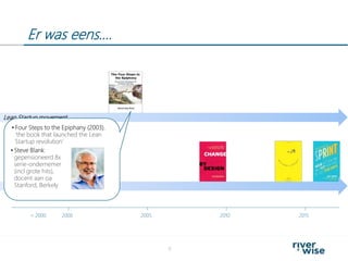 Er was eens….
9
2000< 2000 2005 2010 2015
Design Thinking movement
Lean Startup movement
 Four Steps to the Epiphany (2003),
‘the book that launched the Lean
Startup revolution’
 Steve Blank:
gepensioneerd 8x
serie-ondernemer
(incl grote hits),
docent aan oa
Stanford, Berkely
 