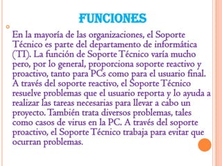 

FUNCIONES
En la mayoría de las organizaciones, el Soporte
Técnico es parte del departamento de informática
(TI). La función de Soporte Técnico varía mucho
pero, por lo general, proporciona soporte reactivo y
proactivo, tanto para PCs como para el usuario final.
A través del soporte reactivo, el Soporte Técnico
resuelve problemas que el usuario reporta y lo ayuda a
realizar las tareas necesarias para llevar a cabo un
proyecto. También trata diversos problemas, tales
como casos de virus en la PC. A través del soporte
proactivo, el Soporte Técnico trabaja para evitar que
ocurran problemas.

 