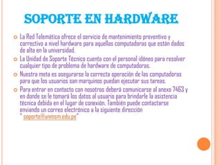SOPORTE EN HARDWARE






La Red Telemática ofrece el servicio de mantenimiento preventivo y
correctivo a nivel hardware para aquellas computadoras que están dados
de alta en la universidad.
La Unidad de Soporte Técnico cuenta con el personal idóneo para resolver
cualquier tipo de problema de hardware de computadoras.
Nuestra meta es asegurarse la correcta operación de las computadoras
para que los usuarios san marquinos puedan ejecutar sus tareas.
Para entrar en contacto con nosotros deberá comunicarse al anexo 7463 y
en donde se le tomará los datos al usuario para brindarle la asistencia
técnica debida en el lugar de conexión. También puede contactarse
enviando un correo electrónico a la siguiente dirección
" soporte@unmsm.edu.pe"

 