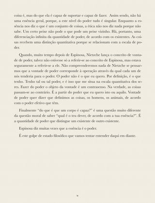 coisa é, mas do que ela é capaz de suportar e capaz de fazer. Assim sendo, não há
uma essência geral, porque, a este nível do poder tudo é singular. Enquanto a es-
sência nos diz o que é um conjunto de coisas, a ética não nos diz nada porque não
sabe. Um certo peixe não pode o que pode um peixe vizinho. Há, portanto, uma
diferenciação inﬁnita da quantidade de poder, de acordo com os existentes. As coi-
sas recebem uma distinção quantitativa porque se relacionam com a escala de po-
der.
Quando, muito tempo depois de Espinosa, Nietzche lança o conceito de vonta-
de de poder, talvez não estivesse só a referir-se ao conceito de Espinosa, mas estava
seguramente a referir-se a ele. Não compreenderemos nada de Nietzche se pensar-
mos que a vontade de poder corresponde à operação através da qual cada um de
nós tenderia para o poder. O poder não é o que eu quero. Por deﬁnição, é o que
tenho. Tenho tal ou tal poder, e é isso que me situa na escala quantitativa dos se-
res. Fazer do poder o objeto da vontade é um contrasenso. Na verdade, as coisas
passam-se ao contrário. É a partir do poder que eu quero isto ou aquilo. Vontade
de poder quer dizer que deﬁnimos as coisas, os homens, os animais, de acordo
com o poder efetivo que têm.
Finalmente “do que é que um corpo é capaz?” é uma questão muito diferente
da questão moral de saber “qual é o teu dever, de acordo com a tua essência?”. É
a quantidade de poder que distingue um existente de outro existente.
Espinosa diz muitas vezes que a essência é o poder.
É este golpe de estado ﬁlosóﬁco que vamos tentar entender daqui em diante.
ix
 