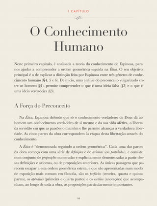 1 C A P Í T U L O
O Conhecimento
Humano
Neste primeiro capítulo, é analisada a teoria do conhecimento de Espinosa, para
nos ajudar a compreender a ordem geométrica seguida na Ética. O seu objetivo
principal é o de explicar a distinção feita por Espinosa entre três géneros de conhe-
cimento humano (§4, 5 e 6). De início, uma análise do preconceito vulgarizado en-
tre os homens (§1), permite compreender o que é uma ideia falsa (§2) e o que é
uma ideia verdadeira (§3).
A Força do Preconceito
Na Ética, Espinosa defende que só o conhecimento verdadeiro de Deus dá ao
homem um conhecimento verdadeiro de si mesmo e da sua vida afetiva, o liberta
da servidão em que as paixões o mantêm e lhe permite alcançar a verdadeira liber-
dade. As cinco partes da obra correspondem às etapas desta libertação através do
conhecimento.
A Ética é “demonstrada seguindo a ordem geométrica”. Cada uma das partes
da obra começa com uma série de deﬁnições e de axiomas (ou postulados), e consiste
num conjunto de proposições numeradas e explicitamente demonstradas a partir des-
sas deﬁnições e axiomas, ou de proposições anteriores. As únicas passagens que pa-
recem escapar a esta ordem geométrica estrita, e que são apresentadas num modo
de exposição mais comum em ﬁlosoﬁa, são os prefácios (terceira, quarta e quinta
partes), os apêndices (primeira e quarta partes) e os escólios (anotações) que acompa-
nham, ao longo de toda a obra, as proposições particularmente importantes.
10
 
