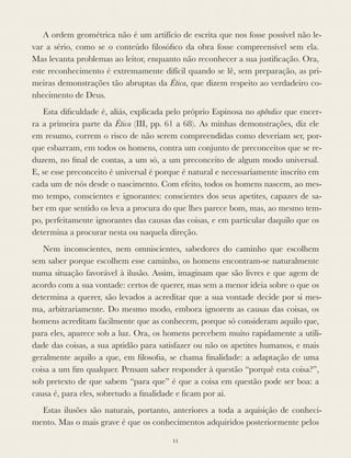 A ordem geométrica não é um artifício de escrita que nos fosse possível não le-
var a sério, como se o conteúdo ﬁlosóﬁco da obra fosse compreensível sem ela.
Mas levanta problemas ao leitor, enquanto não reconhecer a sua justiﬁcação. Ora,
este reconhecimento é extremamente difícil quando se lê, sem preparação, as pri-
meiras demonstrações tão abruptas da Ética, que dizem respeito ao verdadeiro co-
nhecimento de Deus.
Esta diﬁculdade é, aliás, explicada pelo próprio Espinosa no apêndice que encer-
ra a primeira parte da Ética (III, pp. 61 a 68). As minhas demonstrações, diz ele
em resumo, correm o risco de não serem compreendidas como deveriam ser, por-
que esbarram, em todos os homens, contra um conjunto de preconceitos que se re-
duzem, no ﬁnal de contas, a um só, a um preconceito de algum modo universal.
E, se esse preconceito é universal é porque é natural e necessariamente inscrito em
cada um de nós desde o nascimento. Com efeito, todos os homens nascem, ao mes-
mo tempo, conscientes e ignorantes: conscientes dos seus apetites, capazes de sa-
ber em que sentido os leva a procura do que lhes parece bom, mas, ao mesmo tem-
po, perfeitamente ignorantes das causas das coisas, e em particular daquilo que os
determina a procurar nesta ou naquela direção.
Nem inconscientes, nem omniscientes, sabedores do caminho que escolhem
sem saber porque escolhem esse caminho, os homens encontram-se naturalmente
numa situação favorável à ilusão. Assim, imaginam que são livres e que agem de
acordo com a sua vontade: certos de querer, mas sem a menor ideia sobre o que os
determina a querer, são levados a acreditar que a sua vontade decide por si mes-
ma, arbitrariamente. Do mesmo modo, embora ignorem as causas das coisas, os
homens acreditam facilmente que as conhecem, porque só consideram aquilo que,
para eles, aparece sob a luz. Ora, os homens percebem muito rapidamente a utili-
dade das coisas, a sua aptidão para satisfazer ou não os apetites humanos, e mais
geralmente aquilo a que, em ﬁlosoﬁa, se chama ﬁnalidade: a adaptação de uma
coisa a um ﬁm qualquer. Pensam saber responder à questão “porquê esta coisa?”,
sob pretexto de que sabem “para que” é que a coisa em questão pode ser boa: a
causa é, para eles, sobretudo a ﬁnalidade e ﬁcam por aí.
Estas ilusões são naturais, portanto, anteriores a toda a aquisição de conheci-
mento. Mas o mais grave é que os conhecimentos adquiridos posteriormente pelos
11
 
