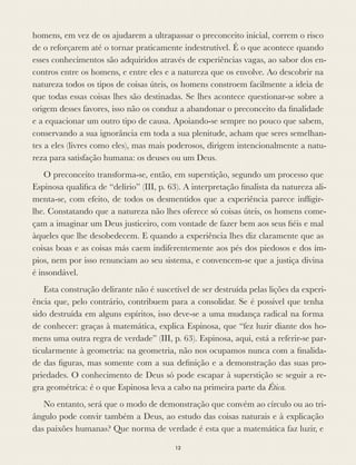 homens, em vez de os ajudarem a ultrapassar o preconceito inicial, correm o risco
de o reforçarem até o tornar praticamente indestrutível. É o que acontece quando
esses conhecimentos são adquiridos através de experiências vagas, ao sabor dos en-
contros entre os homens, e entre eles e a natureza que os envolve. Ao descobrir na
natureza todos os tipos de coisas úteis, os homens constroem facilmente a ideia de
que todas essas coisas lhes são destinadas. Se lhes acontece questionar-se sobre a
origem desses favores, isso não os conduz a abandonar o preconceito da ﬁnalidade
e a equacionar um outro tipo de causa. Apoiando-se sempre no pouco que sabem,
conservando a sua ignorância em toda a sua plenitude, acham que seres semelhan-
tes a eles (livres como eles), mas mais poderosos, dirigem intencionalmente a natu-
reza para satisfação humana: os deuses ou um Deus.
O preconceito transforma-se, então, em superstição, segundo um processo que
Espinosa qualiﬁca de “delírio” (III, p. 63). A interpretação ﬁnalista da natureza ali-
menta-se, com efeito, de todos os desmentidos que a experiência parece inﬂigir-
lhe. Constatando que a natureza não lhes oferece só coisas úteis, os homens come-
çam a imaginar um Deus justiceiro, com vontade de fazer bem aos seus ﬁéis e mal
àqueles que lhe desobedecem. E quando a experiência lhes diz claramente que as
coisas boas e as coisas más caem indiferentemente aos pés dos piedosos e dos ím-
pios, nem por isso renunciam ao seu sistema, e convencem-se que a justiça divina
é insondável.
Esta construção delirante não é suscetível de ser destruída pelas lições da experi-
ência que, pelo contrário, contribuem para a consolidar. Se é possível que tenha
sido destruída em alguns espíritos, isso deve-se a uma mudança radical na forma
de conhecer: graças à matemática, explica Espinosa, que “fez luzir diante dos ho-
mens uma outra regra de verdade” (III, p. 63). Espinosa, aqui, está a referir-se par-
ticularmente à geometria: na geometria, não nos ocupamos nunca com a ﬁnalida-
de das ﬁguras, mas somente com a sua deﬁnição e a demonstração das suas pro-
priedades. O conhecimento de Deus só pode escapar à superstição se seguir a re-
gra geométrica: é o que Espinosa leva a cabo na primeira parte da Ética.
No entanto, será que o modo de demonstração que convém ao círculo ou ao tri-
ângulo pode convir também a Deus, ao estudo das coisas naturais e à explicação
das paixões humanas? Que norma de verdade é esta que a matemática faz luzir, e
12
 