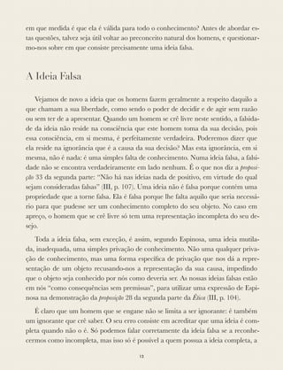 em que medida é que ela é válida para todo o conhecimento? Antes de abordar es-
tas questões, talvez seja útil voltar ao preconceito natural dos homens, e questionar-
mo-nos sobre em que consiste precisamente uma ideia falsa.
A Ideia Falsa
Vejamos de novo a ideia que os homens fazem geralmente a respeito daquilo a
que chamam a sua liberdade, como sendo o poder de decidir e de agir sem razão
ou sem ter de a apresentar. Quando um homem se crê livre neste sentido, a falsida-
de da ideia não reside na consciência que este homem toma da sua decisão, pois
essa consciência, em si mesma, é perfeitamente verdadeira. Poderemos dizer que
ela reside na ignorância que é a causa da sua decisão? Mas esta ignorância, em si
mesma, não é nada: é uma simples falta de conhecimento. Numa ideia falsa, a falsi-
dade não se encontra verdadeiramente em lado nenhum. É o que nos diz a proposi-
ção 33 da segunda parte: “Não há nas ideias nada de positivo, em virtude do qual
sejam consideradas falsas” (III, p. 107). Uma ideia não é falsa porque contém uma
propriedade que a torne falsa. Ela é falsa porque lhe falta aquilo que seria necessá-
rio para que pudesse ser um conhecimento completo do seu objeto. No caso em
apreço, o homem que se crê livre só tem uma representação incompleta do seu de-
sejo.
Toda a ideia falsa, sem exceção, é assim, segundo Espinosa, uma ideia mutila-
da, inadequada, uma simples privação de conhecimento. Não uma qualquer priva-
ção de conhecimento, mas uma forma especíﬁca de privação que nos dá a repre-
sentação de um objeto recusando-nos a representação da sua causa, impedindo
que o objeto seja conhecido por nós como deveria ser. As nossas ideias falsas estão
em nós “como consequências sem premissas”, para utilizar uma expressão de Espi-
nosa na demonstração da proposição 28 da segunda parte da Ética (III, p. 104).
É claro que um homem que se engane não se limita a ser ignorante: é também
um ignorante que crê saber. O seu erro consiste em acreditar que uma ideia é com-
pleta quando não o é. Só podemos falar corretamente da ideia falsa se a reconhe-
cermos como incompleta, mas isso só é possível a quem possua a ideia completa, a
13
 