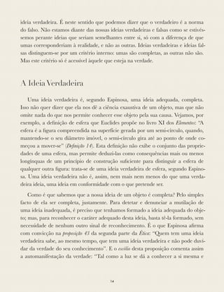 ideia verdadeira. É neste sentido que podemos dizer que o verdadeiro é a norma
do falso. Não estamos diante das nossas ideias verdadeiras e falsas como se estivés-
semos perante ideias que seriam semelhantes entre si, só com a diferença de que
umas corresponderiam à realidade, e não as outras. Ideias verdadeiras e ideias fal-
sas distinguem-se por um critério interno: umas são completas, as outras não são.
Mas este critério só é acessível àquele que esteja na verdade.
A IdeiaVerdadeira
Uma ideia verdadeira é, segundo Espinosa, uma ideia adequada, completa.
Isso não quer dizer que ela nos dê a ciência exaustiva de um objeto, mas que não
omite nada do que nos permite conhecer esse objeto pela sua causa. Vejamos, por
exemplo, a deﬁnição de esfera que Euclides propõe no livro XI dos Elementos: “A
esfera é a ﬁgura compreendida na superfície gerada por um semi-círculo, quando,
mantendo-se o seu diâmetro imóvel, o semi-círculo gira até ao ponto de onde co-
meçou a mover-se” (Deﬁnição 14). Esta deﬁnição não exibe o conjunto das proprie-
dades de uma esfera, mas permite deduzi-las como consequências mais ou menos
longínquas de um princípio de construção suﬁciente para distinguir a esfera de
qualquer outra ﬁgura: trata-se de uma ideia verdadeira de esfera, segundo Espino-
sa. Uma ideia verdadeira não é, assim, nem mais nem menos do que uma verda-
deira ideia, uma ideia em conformidade com o que pretende ser.
Como é que sabemos que a nossa ideia de um objeto é completa? Pelo simples
facto de ela ser completa, justamente. Para detetar e denunciar a mutilação de
uma ideia inadequada, é preciso que tenhamos formado a ideia adequada do obje-
to; mas, para reconhecer o caráter adequado desta ideia, basta tê-la formado, sem
necessidade de nenhum outro sinal de reconhecimento. É o que Espinosa aﬁrma
com convicção na proposição 43 da segunda parte da Ética: “Quem tem uma ideia
verdadeira sabe, ao mesmo tempo, que tem uma ideia verdadeira e não pode duvi-
dar da verdade do seu conhecimento”. E o escólio desta proposição comenta assim
a automanifestação da verdade: “Tal como a luz se dá a conhecer a si mesma e
14
 