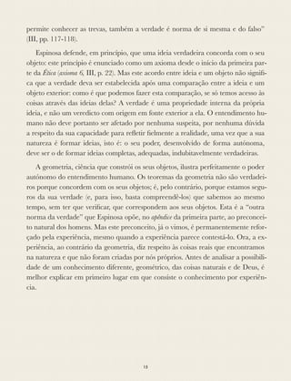 permite conhecer as trevas, também a verdade é norma de si mesma e do falso”
(III, pp. 117-118).
Espinosa defende, em princípio, que uma ideia verdadeira concorda com o seu
objeto: este princípio é enunciado como um axioma desde o início da primeira par-
te da Ética (axioma 6, III, p. 22). Mas este acordo entre ideia e um objeto não signiﬁ-
ca que a verdade deva ser estabelecida após uma comparação entre a ideia e um
objeto exterior: como é que podemos fazer esta comparação, se só temos acesso às
coisas através das ideias delas? A verdade é uma propriedade interna da própria
ideia, e não um veredicto com origem em fonte exterior a ela. O entendimento hu-
mano não deve portanto ser afetado por nenhuma suspeita, por nenhuma dúvida
a respeito da sua capacidade para reﬂetir ﬁelmente a realidade, uma vez que a sua
natureza é formar ideias, isto é: o seu poder, desenvolvido de forma autónoma,
deve ser o de formar ideias completas, adequadas, indubitavelmente verdadeiras.
A geometria, ciência que constrói os seus objetos, ilustra perfeitamente o poder
autónomo do entendimento humano. Os teoremas da geometria não são verdadei-
ros porque concordem com os seus objetos; é, pelo contrário, porque estamos segu-
ros da sua verdade (e, para isso, basta compreendê-los) que sabemos ao mesmo
tempo, sem ter que veriﬁcar, que correspondem aos seus objetos. Esta é a “outra
norma da verdade” que Espinosa opõe, no apêndice da primeira parte, ao preconcei-
to natural dos homens. Mas este preconceito, já o vimos, é permanentemente refor-
çado pela experiência, mesmo quando a experiência parece contestá-lo. Ora, a ex-
periência, ao contrário da geometria, diz respeito às coisas reais que encontramos
na natureza e que não foram criadas por nós próprios. Antes de analisar a possibili-
dade de um conhecimento diferente, geométrico, das coisas naturais e de Deus, é
melhor explicar em primeiro lugar em que consiste o conhecimento por experiên-
cia.
15
 