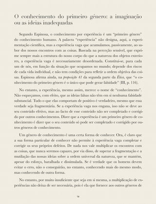 O conhecimento do primeiro género: a imaginação
ou as ideias inadequadas
Segundo Espinosa, o conhecimento por experiência é um “primeiro género”
do conhecimento humano. A palavra “experiência” não designa, aqui, a experi-
mentação cientíﬁca, mas a experiência vaga que acumulamos, passivamente, ao sa-
bor dos nossos encontros com as coisas. Baseada na perceção sensível, que expri-
me sempre mais a estrutura do nosso corpo do que a natureza dos objetos exterio-
res, a experiência vaga é necessariamente desordenada. Constitui-se, para cada
um de nós, em função da situação que ocupamos no mundo; depende dos riscos
de cada vida individual, e não tem condições para reﬂetir a ordem objetiva das coi-
sas. Espinosa aﬁrma ainda, na proposição 41 da segunda parte da Ética, que “o co-
nhecimento do primeiro género é o único que pode gerar falsidade” (III, p. 116).
No entanto, a experiência, mesmo assim, merece o nome de “conhecimento”.
Não esqueçamos, com efeito, que as ideias falsas não têm em si nenhuma falsidade
substancial. Tudo o que elas comportam de positivo é verdadeiro, mesmo que essa
verdade seja fragmentária. Se a experiência vaga nos engana, isso não se deve ao
seu conteúdo efetivo, mas ao facto de esse conteúdo não ser completado e corrigi-
do por outros conhecimentos. Dizer que a experiência é um primeiro género de co-
nhecimento é dizer que o seu conteúdo só pode ser completado e corrigido por ou-
tros géneros de conhecimento.
Um género de conhecimento é uma certa forma de conhecer. Ora, é claro que
a sua forma particular de conhecer não permite à experiência vaga completar e
corrigir os seus próprios defeitos. De nada nos vale multiplicar os encontros com
as coisas, que nunca seremos capazes, por via disso, de superar a fragmentação e a
mutilação das nossas ideias sobre a ordem universal da natureza, que se mantém,
apesar do esforço, baralhada e dissimulada. Se é verdade que os homens devem
evitar o erro, não o conseguirão, no entanto, conhecendo mais do mesmo modo,
mas conhecendo de outra forma.
No entanto, por muito insuﬁciente que seja em si mesma, a multiplicação de ex-
periências não deixa de ser necessária, pois é ela que fornece aos outros géneros de
16
 