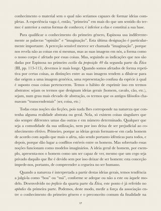 conhecimento o material sem o qual não seríamos capazes de formar ideias com-
pletas. A experiência vaga é, então, “primeira” em mais do que um sentido do ter-
mo: é anterior a outras formas de conhecer, é inferior a elas e constitui a sua base.
Para qualiﬁcar o conhecimento do primeiro género, Espinosa usa indiferente-
mente as palavras “opinião” e “imaginação”. Esta última designação é particular-
mente importante. A perceção sensível merece ser chamada “imaginação”, porque
nos revela não as coisas em si mesmas, mas as suas imagens em nós, a forma como
o nosso corpo é afetado por essas coisas. Mas, seguindo as indicações que nos são
dadas por Espinosa no primeiro escólio da proposição 40 da segunda parte da Ética
(III, pp. 113-115), devemos ir mais longe. Quando somos afetados de forma repeti-
tiva por certas coisas, as distinções entre as suas imagens tendem a diluir-se para
dar origem a uma imagem genérica, uma representação confusa da espécie à qual
é suposto essas coisas pertencerem. Temos o hábito de exprimir isso em termos
abstratos: sejam os termos que designam ideias gerais (homem, cavalo, cão, etc.),
sejam, num grau mais elevado de abstração, os termos que os antigos ﬁlósofos cha-
mavam “transcendentais” (ser, coisa, etc.)
Todas estas noções são ﬁcções, pois nada lhes corresponde na natureza que con-
tenha alguma realidade abstrata ou geral. Nela, só existem coisas singulares que
são sempre diferentes umas das outras e em número determinado. Qualquer que
seja a comodidade da sua utilização, nem por isso deixa de ser prejudicial ao co-
nhecimento efetivo. Primeiro, porque as ideias gerais formam-se em cada homem
de acordo com aquilo que mais o afeta, não sendo portanto idênticas para todos, e
depois, porque dão lugar a conﬂitos estéreis entre os homens. Mas sobretudo essas
noções funcionam como modelos imaginários. A ideia geral de homem, por exem-
plo, apresenta-nos o homem como um ser capaz de ver, mesmo que um cego seja
privado daquilo que lhe é devido sem por isso deixar de ser homem: esta conceção
impede-nos, portanto, de compreender a cegueira no ser humano.
Quando a natureza é interpretada a partir destas ideias gerais, temos tendência
a julgá-la como “boa” ou “má”, conforme se adeque ou não a este ou àquele mo-
delo. Desenvolvido no prefácio da quarta parte da Ética, este ponto é já referido no
apêndice da primeira parte. Podemos, deste modo, medir a força da associação en-
tre o conhecimento do primeiro género e o preconceito comum da ﬁnalidade na
17
 
