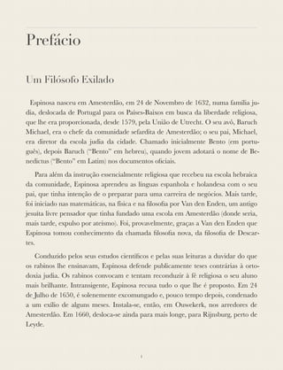 Prefácio
Um Filósofo Exilado
	 Espinosa nasceu em Amesterdão, em 24 de Novembro de 1632, numa família ju-
dia, deslocada de Portugal para os Países-Baixos em busca da liberdade religiosa,
que lhe era proporcionada, desde 1579, pela União de Utrecht. O seu avô, Baruch
Michael, era o chefe da comunidade sefardita de Amesterdão; o seu pai, Michael,
era diretor da escola judia da cidade. Chamado inicialmente Bento (em portu-
guês), depois Baruch (“Bento” em hebreu), quando jovem adotará o nome de Be-
nedictus (“Bento” em Latim) nos documentos oﬁciais.
Para além da instrução essencialmente religiosa que recebeu na escola hebraica
da comunidade, Espinosa aprendeu as línguas espanhola e holandesa com o seu
pai, que tinha intenção de o preparar para uma carreira de negócios. Mais tarde,
foi iniciado nas matemáticas, na física e na ﬁlosoﬁa por Van den Enden, um antigo
jesuíta livre pensador que tinha fundado uma escola em Amesterdão (donde seria,
mais tarde, expulso por ateísmo). Foi, provavelmente, graças a Van den Enden que
Espinosa tomou conhecimento da chamada ﬁlosoﬁa nova, da ﬁlosoﬁa de Descar-
tes.
Conduzido pelos seus estudos cientíﬁcos e pelas suas leituras a duvidar do que
os rabinos lhe ensinavam, Espinosa defende publicamente teses contrárias à orto-
doxia judia. Os rabinos convocam e tentam reconduzir à fé religiosa o seu aluno
mais brilhante. Intransigente, Espinosa recusa tudo o que lhe é proposto. Em 24
de Julho de 1650, é solenemente excomungado e, pouco tempo depois, condenado
a um exílio de alguns meses. Instala-se, então, em Ouwekerk, nos arredores de
Amesterdão. Em 1660, desloca-se ainda para mais longe, para Rijnsburg, perto de
Leyde.
i
 
