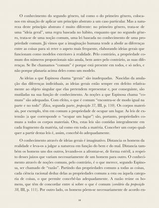 O conhecimento do segundo género, tal como o do primeiro género, coloca-
nos em situação de aplicar um princípio abstrato a um caso particular. Mas a natu-
reza deste princípio abstrato é muito diferente: no primeiro género, trata-se de
uma “ideia geral”, uma regra baseada no hábito, enquanto que no segundo géne-
ro, trata-se de uma noção comum, uma lei baseada no conhecimento de uma pro-
priedade comum. Já vimos que a imaginação humana tende a abolir as diferenças
entre as coisas para só reter o aspeto mais frequente, elaborando ideias gerais que
funcionam como modelos exteriores à realidade. Pelo contrário, a propriedade co-
mum dos números proporcionais não anula, bem antes pelo contrário, as suas dife-
renças. Se lhe chamamos “comum” é porque está presente em todos, e só neles, e
não porque planaria acima deles como um modelo.
As ideias a que Espinosa chama “gerais” são inadequadas. Nascidas da anula-
ção das diferenças individuais, as ideias gerais estão sempre em defeito relativa-
mente ao objeto singular que elas pretendem representar e, por conseguinte, são
mutiladas na sua função de conhecimento. As noções a que Espinosa chama “co-
muns” são adequadas. Com efeito, o que é comum “encontra-se de modo igual na
parte e no todo” (Ética, segunda parte, proposição 37, III, p. 110). Os corpos materi-
ais, por exemplo, têm em comum a propriedade de ocupar um lugar. As leis de ex-
tensão (a que corresponde o “ocupar um lugar”) são, portanto, propriedades co-
muns a todos os corpos materiais. Ora, estas leis são contidas integralmente em
cada fragmento da matéria, tal como em toda a matéria. Conceber um corpo qual-
quer a partir destas leis é, assim, concebê-lo adequadamente.
O conhecimento através de ideias gerais é imaginativo. Distancia os homens da
realidade e leva-os a julgar a natureza em função do bem e do mal. Distancia tam-
bém os homens uns dos outros, levando-os a afrontar-se, de forma estéril, a respei-
to desses juízos que variam necessariamente de um homem para outro. O conheci-
mento através de noções comuns, pelo contrário, é o que merece, segundo Espino-
sa, ser chamado de “razão”. Partindo das propriedades comuns a todas as coisas,
cada ciência racional deduz delas as propriedades comuns a esta ou àquela catego-
ria de coisas, o que permite concebê-las adequadamente. A razão reúne os ho-
mens, que têm de concordar entre si sobre o que é comum (corolário da proposição
38, III, p. 111). Por outro lado, os homens põem-se necessariamente de acordo en-
19
 