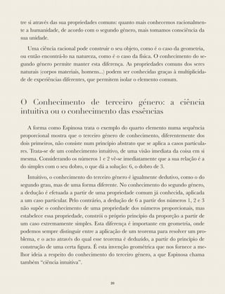 tre si através das sua propriedades comuns: quanto mais conhecemos racionalmen-
te a humanidade, de acordo com o segundo género, mais tomamos consciência da
sua unidade.
Uma ciência racional pode construir o seu objeto, como é o caso da geometria,
ou então encontrá-lo na natureza, como é o caso da física. O conhecimento do se-
gundo género permite manter esta diferença. As propriedades comuns dos seres
naturais (corpos materiais, homens...) podem ser conhecidas graças à multiplicida-
de de experiências diferentes, que permitem isolar o elemento comum.
O Conhecimento de terceiro género: a ciência
intuitiva ou o conhecimento das essências
A forma como Espinosa trata o exemplo do quarto elemento numa sequência
proporcional mostra que o terceiro género de conhecimento, diferentemente dos
dois primeiros, não consiste num princípio abstrato que se aplica a casos particula-
res. Trata-se de um conhecimento intuitivo, de uma visão imediata da coisa em si
mesma. Considerando os números 1 e 2 vê-se imediatamente que a sua relação é a
do simples com o seu dobro, o que dá a solução: 6, o dobro de 3.
Intuitivo, o conhecimento do terceiro género é igualmente dedutivo, como o do
segundo grau, mas de uma forma diferente. No conhecimento do segundo género,
a dedução é efetuada a partir de uma propriedade comum já conhecida, aplicada
a um caso particular. Pelo contrário, a dedução de 6 a partir dos números 1, 2 e 3
não supõe o conhecimento de uma propriedade dos números proporcionais, mas
estabelece essa propriedade, constrói o próprio princípio da proporção a partir de
um caso extremamente simples. Esta diferença é importante em geometria, onde
podemos sempre distinguir entre a aplicação de um teorema para resolver um pro-
blema, e o acto através do qual esse teorema é deduzido, a partir do princípio de
construção de uma certa ﬁgura. É esta invenção geométrica que nos fornece a me-
lhor ideia a respeito do conhecimento do terceiro género, a que Espinosa chama
também “ciência intuitiva”.
20
 