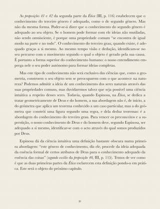 As proposições 41 e 42 da segunda parte da Ética (III, p. 116) estabelecem que o
conhecimento do terceiro género é adequado, como o de segundo género. Mas
não da mesma forma. Poder-se-á dizer que o conhecimento do segundo género é
adequado ao seu objeto. Se o homem pode formar com ele ideias não mutiladas,
não sendo omnisciente, é porque uma propriedade comum “se encontra de igual
modo na parte e no todo”. O conhecimento do terceiro grau, quando existe, é ade-
quado graças a si mesmo. Ao mesmo tempo visão e dedução, identiﬁcam-se no
seu percurso com o movimento segundo o qual o objeto é gerado pela sua causa.
É portanto a forma superior do conhecimento humano: o nosso entendimento em-
prega nele o seu poder autónomo para formar ideias completas.
Mas este tipo de conhecimento não será exclusivo das ciências que, como a geo-
metria, constroem o seu objeto sem se preocuparem com o que acontece na natu-
reza? Podemos admitir a ideia de um conhecimento dos seres naturais através das
suas propriedades comuns, mas duvidaremos talvez que seja possível uma ciência
intuitiva a respeito desses seres. Todavia, quando Espinosa, na Ética, se dedica a
tratar geometricamente de Deus e do homem, a sua abordagem não é, de início, a
do geómetra que aplica um teorema conhecido a um caso particular, mas a do geó-
metra que constrói uma ﬁgura segundo uma regra, e dela deduz teoremas: é a
abordagem do conhecimento do terceiro grau. Para vencer os preconceitos e a su-
perstição, o nosso conhecimento de Deus e do homem deve, segundo Espinosa, ser
adequado a si mesmo, identiﬁcar-se com o acto através do qual somos produzidos
por Deus.
Espinosa dá da ciência intuitiva uma deﬁnição bastante obscura numa primei-
ra abordagem: “este género de conhecimento, diz ele, procede da ideia adequada
da essência formal de certos atributos de Deus para o conhecimento adequado da
essência das coisas” (segundo escólio da proposição 40, III, p. 115). Temos de ver como
é que as duas primeiras partes da Ética esclarecem esta deﬁnição pondo-a em práti-
ca. Este será o objeto do próximo capítulo.
21
 