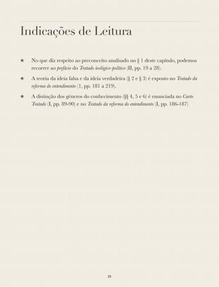 Indicações de Leitura
★ No que diz respeito ao preconceito analisado no § 1 deste capítulo, podemos
recorrer ao prefácio do Tratado teológico-político (II, pp. 19 a 28).
★ A teoria da ideia falsa e da ideia verdadeira (§ 2 e § 3) é exposto no Tratado da
reforma do entendimento (1, pp. 181 a 219).
★ A distinção dos géneros do conhecimento (§§ 4, 5 e 6) é enunciada no Curto
Tratado (I, pp. 89-90) e no Tratado da reforma do entendimento (I, pp. 186-187)
22
 