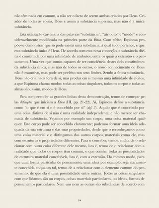 não têm nada em comum, a não ser o facto de serem ambas criadas por Deus. Cri-
ador de todas as coisas, Deus é assim a substância suprema, mas não é a única
substância.
Esta utilização cartesiana das palavras “substância”, “atributo” e “modo” é con-
sideravelmente modiﬁcada na primeira parte da Ética. Com efeito, Espinosa pro-
põe-se demonstrar que só pode existir uma substância, à qual tudo pertence, e que
esta substância única é Deus. De acordo com esta nova conceção, a substância divi-
na é constituída por uma inﬁnidade de atributos, entre os quais a extensão e o pen-
samento. Uma vez que somos capazes de ter consciência destes dois constituintes
da substância única, mas não de todos os outros, o nosso conhecimento de Deus
não é exaustivo, mas pode ser perfeito nos seus limites. Sendo a única substância,
Deus não cria nada fora de si, mas produz em si mesmo uma inﬁnidade de efeitos,
a que Espinosa chama modos: todas as coisas singulares, todos os corpos e todas as
almas são, assim, modos de Deus.
Para compreender as grandes linhas desta demonstração, temos de começar pe-
las deﬁnições que iniciam a Ética (III, pp. 21-22). Aí, Espinosa deﬁne a substância
como “o que é em si e é concebido por si” (def. 3). Aquilo que é concebido por
uma coisa distinta de si não é uma realidade independente, e não merece ser cha-
mada de substância. Vejamos por exemplo um corpo, uma coisa material qual-
quer. Este corpo pode ser concebido claramente; podemos formar uma ideia ade-
quada da sua estrutura e das suas propriedades, desde que o reconheçamos como
uma coisa material e o distingamos dos outros corpos, materiais como ele, mas
com estruturas e propriedades diferentes. Para o conceber, temos, então, de o rela-
cionar com outra coisa diferente dele mesmo, isto é, temos de o relacionar com a
realidade que todos os corpos têm comum, e que contém todas as possibilidades
de estrutura material concebíveis, isto é, com a extensão. Do mesmo modo, para
que uma forma particular de pensamento, uma ideia por exemplo, seja claramen-
te concebida enquanto tal, temos de a relacionar com o elemento comum do pen-
samento, de que ela é uma possibilidade entre outras. Todas as coisas singulares
com que lidamos são ou corpos, coisas materiais particulares, ou ideias, formas de
pensamentos particulares. Nem uns nem as outras são substâncias de acordo com
24
 