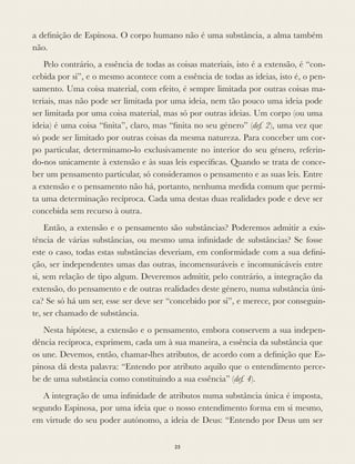 a deﬁnição de Espinosa. O corpo humano não é uma substância, a alma também
não.
Pelo contrário, a essência de todas as coisas materiais, isto é a extensão, é “con-
cebida por si”, e o mesmo acontece com a essência de todas as ideias, isto é, o pen-
samento. Uma coisa material, com efeito, é sempre limitada por outras coisas ma-
teriais, mas não pode ser limitada por uma ideia, nem tão pouco uma ideia pode
ser limitada por uma coisa material, mas só por outras ideias. Um corpo (ou uma
ideia) é uma coisa “ﬁnita”, claro, mas “ﬁnita no seu género” (def. 2), uma vez que
só pode ser limitado por outras coisas da mesma natureza. Para conceber um cor-
po particular, determinamo-lo exclusivamente no interior do seu género, referin-
do-nos unicamente à extensão e às suas leis especíﬁcas. Quando se trata de conce-
ber um pensamento particular, só consideramos o pensamento e as suas leis. Entre
a extensão e o pensamento não há, portanto, nenhuma medida comum que permi-
ta uma determinação recíproca. Cada uma destas duas realidades pode e deve ser
concebida sem recurso à outra.
Então, a extensão e o pensamento são substâncias? Poderemos admitir a exis-
tência de várias substâncias, ou mesmo uma inﬁnidade de substâncias? Se fosse
este o caso, todas estas substâncias deveriam, em conformidade com a sua deﬁni-
ção, ser independentes umas das outras, incomensuráveis e incomunicáveis entre
si, sem relação de tipo algum. Deveremos admitir, pelo contrário, a integração da
extensão, do pensamento e de outras realidades deste género, numa substância úni-
ca? Se só há um ser, esse ser deve ser “concebido por si”, e merece, por conseguin-
te, ser chamado de substância.
Nesta hipótese, a extensão e o pensamento, embora conservem a sua indepen-
dência recíproca, exprimem, cada um à sua maneira, a essência da substância que
os une. Devemos, então, chamar-lhes atributos, de acordo com a deﬁnição que Es-
pinosa dá desta palavra: “Entendo por atributo aquilo que o entendimento perce-
be de uma substância como constituindo a sua essência” (def. 4).
A integração de uma inﬁnidade de atributos numa substância única é imposta,
segundo Espinosa, por uma ideia que o nosso entendimento forma em si mesmo,
em virtude do seu poder autónomo, a ideia de Deus: “Entendo por Deus um ser
25
 