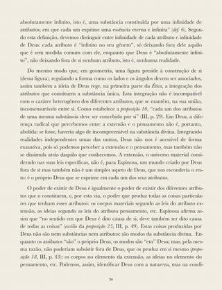 absolutamente inﬁnito, isto é, uma substância constituída por uma inﬁnidade de
atributos, em que cada um exprime uma essência eterna e inﬁnita” (def. 6). Segun-
do esta deﬁnição, devemos distinguir entre inﬁnidade de cada atributo e inﬁnidade
de Deus: cada atributo é “inﬁnito no seu género”, só deixando fora dele aquilo
que é sem medida comum com ele, enquanto que Deus é “absolutamente inﬁni-
to”, não deixando fora de si nenhum atributo, isto é, nenhuma realidade.
Do mesmo modo que, em geometria, uma ﬁgura preside à construção de si
(dessa ﬁgura), regulando a forma como os lados e os ângulos devem ser associados,
assim também a ideia de Deus rege, na primeira parte da Ética, a integração dos
atributos que constituem a substância única. Esta integração não é incompatível
com o caráter heterogéneo dos diferentes atributos, que se mantêm, na sua união,
incomensuráveis entre si. Como estabelece a proposição 10, “cada um dos atributos
de uma mesma substância deve ser concebido por si” (III, p. 29). Em Deus, a dife-
rença radical que percebemos entre a extensão e o pensamento não é, portanto,
abolida: se fosse, haveria algo de incompreensível na substância divina. Integrando
realidades independentes umas das outras, Deus não nos é acessível de forma
exaustiva, pois só podemos perceber a extensão e o pensamento, mas também não
se dissimula atrás daquilo que conhecemos. A extensão, o universo material consi-
derado nas suas leis especíﬁcas, não é, para Espinosa, um mundo criado por Deus
fora de si mas também não é um simples aspeto de Deus, que nos esconderia o res-
to: é o próprio Deus que se exprime em cada um dos seus atributos.
O poder de existir de Deus é igualmente o poder de existir dos diferentes atribu-
tos que o constituem, e, por esta via, o poder que produz todas as coisas particula-
res que tenham esses atributos: os corpos materiais segundo as leis do atributo ex-
tensão, as ideias segundo as leis do atributo pensamento, etc. Espinosa aﬁrma as-
sim que “no sentido em que Deus é dito causa de si, deve também ser dito causa
de todas as coisas” (escólio da proposição 25, III, p. 49). Estas coisas produzidas por
Deus não são nem substâncias nem atributos: são modos da substância divina. En-
quanto os atributos “são” o próprio Deus, os modos são “em” Deus; mas, pela mes-
ma razão, não poderiam subsistir fora de Deus, que os produz em si mesmo (propo-
sição 18, III, p. 43): os corpos no elemento da extensão, as ideias no elemento do
pensamento, etc. Podemos, assim, identiﬁcar Deus com a natureza, mas na condi-
26
 