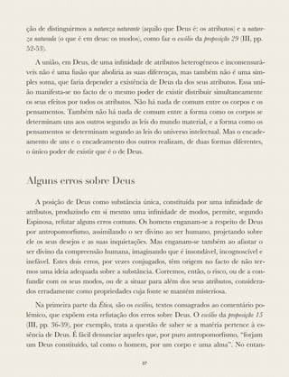 ção de distinguirmos a natureza naturante (aquilo que Deus é: os atributos) e a nature-
za naturada (o que é em deus: os modos), como faz o escólio da proposição 29 (III, pp.
52-53).
A união, em Deus, de uma inﬁnidade de atributos heterogéneos e incomensurá-
veis não é uma fusão que aboliria as suas diferenças, mas também não é uma sim-
ples soma, que faria depender a existência de Deus da dos seus atributos. Essa uni-
ão manifesta-se no facto de o mesmo poder de existir distribuir simultaneamente
os seus efeitos por todos os atributos. Não há nada de comum entre os corpos e os
pensamentos. Também não há nada de comum entre a forma como os corpos se
determinam uns aos outros segundo as leis do mundo material, e a forma como os
pensamentos se determinam segundo as leis do universo intelectual. Mas o encade-
amento de uns e o encadeamento dos outros realizam, de duas formas diferentes,
o único poder de existir que é o de Deus.
Alguns erros sobre Deus
A posição de Deus como substância única, constituída por uma inﬁnidade de
atributos, produzindo em si mesmo uma inﬁnidade de modos, permite, segundo
Espinosa, refutar alguns erros comuns. Os homens enganam-se a respeito de Deus
por antropomorﬁsmo, assimilando o ser divino ao ser humano, projetando sobre
ele os seus desejos e as suas inquietações. Mas enganam-se também ao afastar o
ser divino da compreensão humana, imaginando que é insondável, incognoscível e
inefável. Estes dois erros, por vezes conjugados, têm origem no facto de não ter-
mos uma ideia adequada sobre a substância. Corremos, então, o risco, ou de a con-
fundir com os seus modos, ou de a situar para além dos seus atributos, considera-
dos erradamente como propriedades cuja fonte se mantém misteriosa.
Na primeira parte da Ética, são os escólios, textos consagrados ao comentário po-
lémico, que expõem esta refutação dos erros sobre Deus. O escólio da proposição 15
(III, pp. 36-39), por exemplo, trata a questão de saber se a matéria pertence à es-
sência de Deus. É fácil denunciar aqueles que, por puro antropomorﬁsmo, “forjam
um Deus constituído, tal como o homem, por um corpo e uma alma”. No entan-
27
 