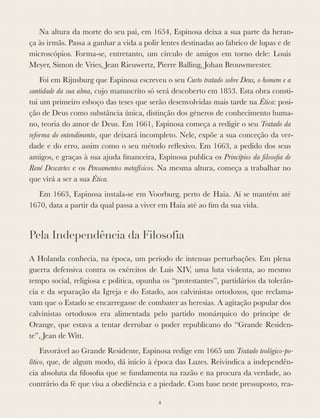 Na altura da morte do seu pai, em 1654, Espinosa deixa a sua parte da heran-
ça às irmãs. Passa a ganhar a vida a polir lentes destinadas ao fabrico de lupas e de
microscópios. Forma-se, entretanto, um círculo de amigos em torno dele: Louis
Meyer, Simon de Vries, Jean Rieuwertz, Pierre Balling, Johan Brouwmeester.
Foi em Rijnsburg que Espinosa escreveu o seu Curto tratado sobre Deus, o homem e a
santidade da sua alma, cujo manuscrito só será descoberto em 1853. Esta obra consti-
tui um primeiro esboço das teses que serão desenvolvidas mais tarde na Ética: posi-
ção de Deus como substância única, distinção dos géneros de conhecimento huma-
no, teoria do amor de Deus. Em 1661, Espinosa começa a redigir o seu Tratado da
reforma do entendimento, que deixará incompleto. Nele, expõe a sua conceção da ver-
dade e do erro, assim como o seu método reﬂexivo. Em 1663, a pedido dos seus
amigos, e graças à sua ajuda ﬁnanceira, Espinosa publica os Princípios da ﬁlosoﬁa de
René Descartes e os Pensamentos metafísicos. Na mesma altura, começa a trabalhar no
que virá a ser a sua Ética.
Em 1663, Espinosa instala-se em Voorburg, perto de Haia. Aí se mantém até
1670, data a partir da qual passa a viver em Haia até ao ﬁm da sua vida.
Pela Independência da Filosofia
A Holanda conhecia, na época, um período de intensas perturbações. Em plena
guerra defensiva contra os exércitos de Luís XIV, uma luta violenta, ao mesmo
tempo social, religiosa e política, opunha os “protestantes”, partidários da tolerân-
cia e da separação da Igreja e do Estado, aos calvinistas ortodoxos, que reclama-
vam que o Estado se encarregasse de combater as heresias. A agitação popular dos
calvinistas ortodoxos era alimentada pelo partido monárquico do príncipe de
Orange, que estava a tentar derrubar o poder republicano do “Grande Residen-
te”, Jean de Witt.
Favorável ao Grande Residente, Espinosa redige em 1665 um Tratado teológico-po-
lítico, que, de algum modo, dá início à época das Luzes. Reivindica a independên-
cia absoluta da ﬁlosoﬁa que se fundamenta na razão e na procura da verdade, ao
contrário da fé que visa a obediência e a piedade. Com base neste pressuposto, rea-
ii
 