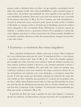 porque, sendo a substância única, só existe e só age segundo a sua própria necessi-
dade; não é porque escolhe entre várias possibilidades, é, pelo contrário, porque as
realiza todas. Ao produzir uma inﬁnidade de coisas segundo as leis especíﬁcas de
uma inﬁnidade de atributos, Deus não é nem mais nem menos do que a necessida-
de da natureza toda (prop. 17, III, p. 40). E se o homem, que sofre naturalmente a
coacção de numerosas causas exteriores, pode, apesar de tudo, aceder à verdadei-
ra liberdade, só consegue aceder a ela desde que se identiﬁque, através do conheci-
mento adequado, à livre necessidade divina. Infelizmente, os homens seguem ge-
ralmente o caminho inverso, e procuram tornar-se livres opondo-se à ordem das
coisas. Quanto mais livres se crêem, menos livres são. Nestas ocasiões, divididos en-
tre paixões contrárias, ﬂutuam ao sabor dos acontecimento, incapazes de perceber
o que estão a fazer.
A Essência e a existência das coisas singulares
Deus, substância absolutamente inﬁnita, existe por si mesmo. Basta compreen-
der a sua essência para saber que ele existe: “A existência de Deus e a sua essência
é uma única e mesma coisa” (prop. 20, III, p. 45). Uma coisa singular qualquer,
por exemplo um corpo com uma certa estrutura, modo do atributo extensão, tem
uma essência: podemos analisar e descrever a sua estrutura particular e formar a
seu respeito uma ideia verdadeira. Por outro lado, esse corpo tem também uma
existência: constitui-se num certo momento do tempo, conserva-se dentro de cer-
tas circunstâncias, em confronto com certos obstáculos, e corrompe-se numa data
precisa. É claro que aquilo que determina a duração da existência do corpo não
está contido na ideia verdadeira que possamos ter a respeito da sua própria essên-
cia. Isto é válido, aﬁrma Espinosa, para todas as coisas que Deus produz em si mes-
mo, pois elas não são substâncias que possam, uma vez criadas, subsistir por si mes-
mas fora dele. A proposição 24 diz o seguinte: “A essência das coisas produzidas por
Deus não envolve a existência” (III, p. 48).
É, portanto, de Deus que surge a aparição de uma coisa singular e a manuten-
ção da sua existência. A essência dessa coisa, por seu turno, deve vir igualmente de
29
 