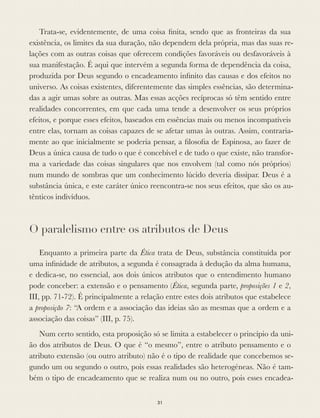 Trata-se, evidentemente, de uma coisa ﬁnita, sendo que as fronteiras da sua
existência, os limites da sua duração, não dependem dela própria, mas das suas re-
lações com as outras coisas que oferecem condições favoráveis ou desfavoráveis à
sua manifestação. É aqui que intervém a segunda forma de dependência da coisa,
produzida por Deus segundo o encadeamento inﬁnito das causas e dos efeitos no
universo. As coisas existentes, diferentemente das simples essências, são determina-
das a agir umas sobre as outras. Mas essas acções recíprocas só têm sentido entre
realidades concorrentes, em que cada uma tende a desenvolver os seus próprios
efeitos, e porque esses efeitos, baseados em essências mais ou menos incompatíveis
entre elas, tornam as coisas capazes de se afetar umas às outras. Assim, contraria-
mente ao que inicialmente se poderia pensar, a ﬁlosoﬁa de Espinosa, ao fazer de
Deus a única causa de tudo o que é concebível e de tudo o que existe, não transfor-
ma a variedade das coisas singulares que nos envolvem (tal como nós próprios)
num mundo de sombras que um conhecimento lúcido deveria dissipar. Deus é a
substância única, e este caráter único reencontra-se nos seus efeitos, que são os au-
tênticos indivíduos.
O paralelismo entre os atributos de Deus
Enquanto a primeira parte da Ética trata de Deus, substância constituída por
uma inﬁnidade de atributos, a segunda é consagrada à dedução da alma humana,
e dedica-se, no essencial, aos dois únicos atributos que o entendimento humano
pode conceber: a extensão e o pensamento (Ética, segunda parte, proposições 1 e 2,
III, pp. 71-72). É principalmente a relação entre estes dois atributos que estabelece
a proposição 7: “A ordem e a associação das ideias são as mesmas que a ordem e a
associação das coisas” (III, p. 75).
Num certo sentido, esta proposição só se limita a estabelecer o princípio da uni-
ão dos atributos de Deus. O que é “o mesmo”, entre o atributo pensamento e o
atributo extensão (ou outro atributo) não é o tipo de realidade que concebemos se-
gundo um ou segundo o outro, pois essas realidades são heterogéneas. Não é tam-
bém o tipo de encadeamento que se realiza num ou no outro, pois esses encadea-
31
 