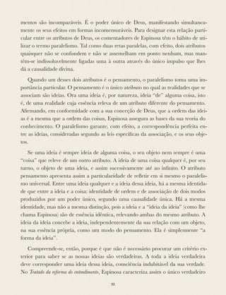 mentos são incomparáveis. É o poder único de Deus, manifestando simultanea-
mente os seus efeitos em formas incomensuráveis. Para designar esta relação parti-
cular entre os atributos de Deus, os comentadores de Espinosa têm o hábito de uti-
lizar o termo paralelismo. Tal como duas retas paralelas, com efeito, dois atributos
quaisquer não se confundem e não se assemelham em ponto nenhum, mas man-
têm-se indissoluvelmente ligadas uma à outra através do único impulso que lhes
dá a causalidade divina.
Quando um desses dois atributos é o pensamento, o paralelismo toma uma im-
portância particular. O pensamento é o único atributo no qual as realidades que se
associam são ideias. Ora uma ideia é, por natureza, ideia “de” alguma coisa, isto
é, de uma realidade cuja essência releva de um atributo diferente do pensamento.
Aﬁrmando, em conformidade com a sua conceção de Deus, que a ordem das idei-
as é a mesma que a ordem das coisas, Espinosa assegura as bases da sua teoria do
conhecimento. O paralelismo garante, com efeito, a correspondência perfeita en-
tre as ideias, consideradas segundo as leis especíﬁcas da associação, e os seus obje-
tos.
Se uma ideia é sempre ideia de alguma coisa, o seu objeto nem sempre é uma
“coisa” que releve de um outro atributo. A ideia de uma coisa qualquer é, por seu
turno, o objeto de uma ideia, e assim sucessivamente até ao inﬁnito. O atributo
pensamento apresenta assim a particularidade de reﬂetir em si mesmo o paralelis-
mo universal. Entre uma ideia qualquer e a ideia dessa ideia, há a mesma identida-
de que entre a ideia e a coisa: identidade de ordem e de associação de dois modos
produzidos por um poder único, segundo uma causalidade única. Há a mesma
identidade, mas não a mesma distinção, pois a ideia e a “ideia da ideia” (como lhe
chama Espinosa) são de essência idêntica, relevando ambas do mesmo atributo. A
ideia da ideia concebe a ideia, independentemente da sua relação com um objeto,
na sua essência própria, como um modo do pensamento. Ela é simplesmente “a
forma da ideia”.
Compreende-se, então, porque é que não é necessário procurar um critério ex-
terior para saber se as nossas ideias são verdadeiras. A toda a ideia verdadeira
deve corresponder uma ideia dessa ideia, consciência indubitável da sua verdade.
No Tratado da reforma do entendimento, Espinosa caracteriza assim o único verdadeiro
32
 
