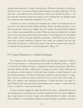 método para procurar a verdade, método que a Ética põe em prática na dedução
de Deus, e que se encontra portanto justiﬁcada pela sua própria aplicação: “O mé-
todo não é coisa diferente do conhecimento reﬂexivo ou da ideia da ideia. (...) O
bom método é portanto aquele que mostra como o espírito deve ser dirigido segun-
do a norma de uma dada ideia verdadeira” (I, p. 192).
As ideias e as coisas (materiais, por exemplo) são “coisas” em sentido lato do ter-
mo, isto é, são efeitos do poder inﬁnito de Deus. Tudo o que Deus produz é conce-
bível, possui uma essência que implica um certo número de propriedades individu-
ais, e realiza essas propriedades ao existir. Todas as coisas em sentido lato são igual-
mente uma causa que produz efeitos particulares. É um fragmento da causalidade
divina única, através da qual substância pensante e substância extensa formam
uma única e mesma substância. Espinosa está, então, em condições de dizer que
“um modo da extensão e a ideia desse modo é uma única e mesma coisa, mas que
se exprime de duas maneiras” (escólio da proposição 7, III, p. 76)
O Corpo humano e a alma humana
O ser humano não é uma substância (Ética, segunda parte, proposição 10, III, p.
79). O corpo humano e a alma humana são modos da substância única, o primei-
ro relevando do atributo extensão, a segunda do atributo pensamento. São efeitos
do poder inﬁnito de Deus, unidos entre si porque esse poder é único. Dito por ou-
tras palavras, a alma humana é a ideia do corpo humano, o corpo humano é o ob-
jeto da alma humana: “O objeto da ideia que constitui a alma humana é o corpo,
isto é, um certo modo da extensão existente em acto, e não é outra coisa” (prop. 13,
III, p. 83). Aquilo a que chamamos geralmente “a união da alma e do corpo” é,
para Espinosa, um caso particular do paralelismo entre a ordem e a associação das
coisas, e a ordem e a associação das ideias.
É uma conceção original da união da alma e do corpo, e sobretudo uma solu-
ção elegante para o paradoxo que suscitam manifestamente estas duas realidades,
que se apresentam ao mesmo tempo como indissoluvelmente unidas e absoluta-
mente distintas. A via seguida por Espinosa permite dissipar o paradoxo sem fazer
33
 