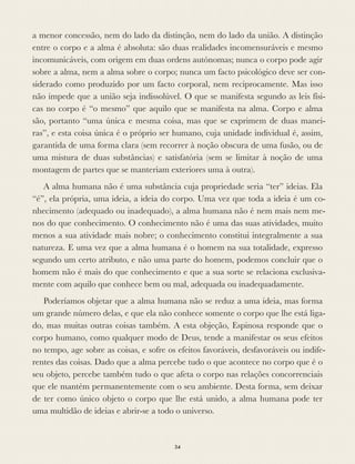 a menor concessão, nem do lado da distinção, nem do lado da união. A distinção
entre o corpo e a alma é absoluta: são duas realidades incomensuráveis e mesmo
incomunicáveis, com origem em duas ordens autónomas; nunca o corpo pode agir
sobre a alma, nem a alma sobre o corpo; nunca um facto psicológico deve ser con-
siderado como produzido por um facto corporal, nem reciprocamente. Mas isso
não impede que a união seja indissolúvel. O que se manifesta segundo as leis físi-
cas no corpo é “o mesmo” que aquilo que se manifesta na alma. Corpo e alma
são, portanto “uma única e mesma coisa, mas que se exprimem de duas manei-
ras”, e esta coisa única é o próprio ser humano, cuja unidade individual é, assim,
garantida de uma forma clara (sem recorrer à noção obscura de uma fusão, ou de
uma mistura de duas substâncias) e satisfatória (sem se limitar à noção de uma
montagem de partes que se manteriam exteriores uma à outra).
A alma humana não é uma substância cuja propriedade seria “ter” ideias. Ela
“é”, ela própria, uma ideia, a ideia do corpo. Uma vez que toda a ideia é um co-
nhecimento (adequado ou inadequado), a alma humana não é nem mais nem me-
nos do que conhecimento. O conhecimento não é uma das suas atividades, muito
menos a sua atividade mais nobre; o conhecimento constitui integralmente a sua
natureza. E uma vez que a alma humana é o homem na sua totalidade, expresso
segundo um certo atributo, e não uma parte do homem, podemos concluir que o
homem não é mais do que conhecimento e que a sua sorte se relaciona exclusiva-
mente com aquilo que conhece bem ou mal, adequada ou inadequadamente.
Poderíamos objetar que a alma humana não se reduz a uma ideia, mas forma
um grande número delas, e que ela não conhece somente o corpo que lhe está liga-
do, mas muitas outras coisas também. A esta objeção, Espinosa responde que o
corpo humano, como qualquer modo de Deus, tende a manifestar os seus efeitos
no tempo, age sobre as coisas, e sofre os efeitos favoráveis, desfavoráveis ou indife-
rentes das coisas. Dado que a alma percebe tudo o que acontece no corpo que é o
seu objeto, percebe também tudo o que afeta o corpo nas relações concorrenciais
que ele mantém permanentemente com o seu ambiente. Desta forma, sem deixar
de ter como único objeto o corpo que lhe está unido, a alma humana pode ter
uma multidão de ideias e abrir-se a todo o universo.
34
 
