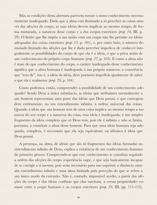 Mas as condições desta abertura parecem tornar o nosso conhecimento necessa-
riamente inadequado. Dado que a alma está destinada a só perceber as coisas atra-
vés das afeções do corpo, as suas ideias devem implicar ao mesmo tempo, de for-
ma misturada, a natureza desse corpo e a dos corpos exteriores (prop. 16, III, p.
29). O limite que lhe impõe a sua união com um corpo não lhe permite ter ideias
adequadas das coisas exteriores (prop. 25, p. 101), e, por outro lado, o número de-
masiado limitado das afeções que lhe é dado perceber impede-a de conhecer inte-
gralmente as possibilidades do corpo de que ela é a ideia, o que a priva assim de
um conhecimento do próprio corpo humano (prop. 27, p. 103). E como a alma não
é mais do que conhecimento do corpo, o caráter inadequado desse conhecimento
signiﬁca que a alma humana é inadequada à sua própria natureza: a consciência
que “tem de”, isto é, a ideia da ideia, deve portanto impedi-la igualmente de saber
o que ela é realmente (prop. 29, p. 104).
Como podemos, então, compreender a possibilidade de um conhecimento ade-
quado? Sendo Deus a única substância, as ideias que atribuímos normalmente a
um homem representam uma parte das ideias que Deus possui, e que correspon-
dem estritamente, no seu entendimento inﬁnito, à ordem universal das coisas.
Quando a ideia que um homem tem de uma coisa implica ao mesmo tempo a na-
tureza do seu corpo e a natureza da coisa, essa ideia é inadequada, é um simples
fragmento da ideia completa que só Deus tem, pois ele é inﬁnito e não se limita,
portanto, a constituir a alma desse homem. Para que uma ideia humana seja ade-
quada, completa, é necessário que ela seja equivalente ou idêntica à ideia que
Deus possui.
A presença, na alma, de ideias que são só fragmentos das ideias formadas no
entendimento inﬁnito de Deus, explica a existência de um conhecimento humano
do primeiro género. Compreende-se que esse conhecimento se constitua seguindo
a ordem das afeções do corpo (experiência vaga), e que seja basicamente incapaz
de se corrigir a si mesma, pois seria necessário para isso suprimir a distância entre
um entendimento inﬁnito e uma alma limitada pela perceção do que se refere a
um único modo da extensão. Não é, contudo, impossível aceder, a partir das afe-
ções do corpo e das ideias confusas que elas suscitam, a certas propriedades co-
muns entre o corpo humano e os corpos exteriores (prop. 39, III, pp. 111-112).
35
 