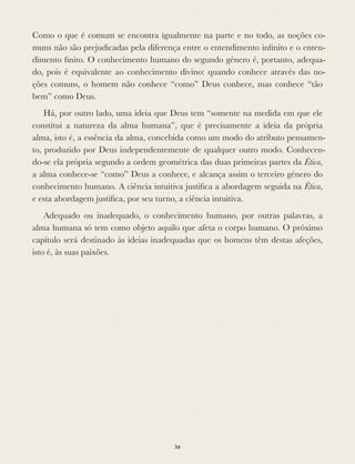 Como o que é comum se encontra igualmente na parte e no todo, as noções co-
muns não são prejudicadas pela diferença entre o entendimento inﬁnito e o enten-
dimento ﬁnito. O conhecimento humano do segundo género é, portanto, adequa-
do, pois é equivalente ao conhecimento divino: quando conhece através das no-
ções comuns, o homem não conhece “como” Deus conhece, mas conhece “tão
bem” como Deus.
Há, por outro lado, uma ideia que Deus tem “somente na medida em que ele
constitui a natureza da alma humana”, que é precisamente a ideia da própria
alma, isto é, a essência da alma, concebida como um modo do atributo pensamen-
to, produzido por Deus independentemente de qualquer outro modo. Conhecen-
do-se ela própria segundo a ordem geométrica das duas primeiras partes da Ética,
a alma conhece-se “como” Deus a conhece, e alcança assim o terceiro género do
conhecimento humano. A ciência intuitiva justiﬁca a abordagem seguida na Ética,
e esta abordagem justiﬁca, por seu turno, a ciência intuitiva.
Adequado ou inadequado, o conhecimento humano, por outras palavras, a
alma humana só tem como objeto aquilo que afeta o corpo humano. O próximo
capítulo será destinado às ideias inadequadas que os homens têm destas afeções,
isto é, às suas paixões.
36
 