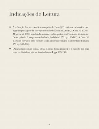 Indicações de Leitura
★ A refutação dos preconceitos a respeito de Deus (§ 2) pode ser esclarecida por
algumas passagens da correspondência de Espinosa. Assim, a Carta 12 a Louis
Meyer (Abril 1663) aprofunda as razões pelas quais a matéria não é indigna de
Deus, pois ela é, enquanto substância, indivisível (IV, pp. 156-162). A Carta 58
a Schuller corrige o erro comum sobre a liberdade divina e a liberdade humana
(IV, pp. 303-306).
★ O paralelismo entre coisas, ideias e ideias destas ideias (§ 4) é exposto por Espi-
nosa no Tratado da reforma do entendimento (I, pp. 189-195).
37
 